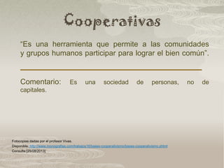 Cooperativas
“Es una herramienta que permite a las comunidades
y grupos humanos participar para lograr el bien común”.
Comentario: Es una sociedad de personas, no de
capitales.
Fotocopias dadas por el profesor Vivas.
Disponible: http://www.monografias.com/trabajos16/bases-cooperativismo/bases-cooperativismo.shtml
Consulta:[25/08/2013]
 