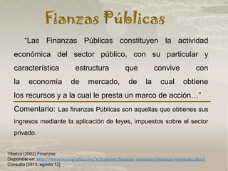 Fianzas Públicas
Yibetza (2002) Finanzas:
Disponible en: http://www.monografias.com/trabajos66/finanzas-venezuela/finanzas-venezuela.shtml
Consulta [2013, agosto 12]
“Las Finanzas Públicas constituyen la actividad
económica del sector público, con su particular y
característica estructura que convive con
la economía de mercado, de la cual obtiene
los recursos y a la cual le presta un marco de acción…”
Comentario: Las finanzas Públicas son aquellas que obtienes sus
ingresos mediante la aplicación de leyes, impuestos sobre el sector
privado.
 