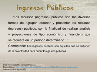 Ingresos Públicos
Díaz Yohana (2011) Ingresos Públicos:
Disponible en: http://finanzaspublicas2011.blogspot.com/2011/11/ingresos-publicos.html
Consulta [2013, agosto 12]
“Los recursos (ingresos) públicos son las diversas
formas de agrupar, ordenar y presentar los recursos
(ingresos) públicos, con la finalidad de realizar análisis
y proyecciones de tipo económico y financiero que
se requiere en un período determinado…”
Comentario: Los ingresos públicos son aquellos que se obtienen
de la colectividad para cubrir los gastos públicos.
 