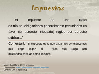 Impuestos
Martín José María (2013) Impuesto:
Disponible en: http://es.wikipedia.org/wiki/Impuesto
Consulta [2013, agosto 12]
“El impuesto es una clase
de tributo (obligaciones generalmente pecuniarias en
favor del acreedor tributario) regido por derecho
público…”
Comentario: El impuesto es lo que pagan los contribuyentes
que luego llegan al fisco que luego son
destinados para las obras sociales.
 