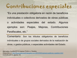 Contribuciones especiales
Mercadeo, Karelis(2010) Ingreso Público y Gestión.
Disponible en:http://finanzasgrupo5.blogspot.com/2010/02/ingresos-publicos-y-gestion.html
Consulta [2013, agosto 12]
“Es una prestación obligatoria en razón de beneficios
individuales o colectivos derivados de obras públicas
o actividades especiales del estado. Algunos
ejemplos son: Peajes, Mejoras, Contribuciones
Parafiscales, etc.”
Comentario: Son los tributos obligatorios de beneficios
individuales o de grupos sociales derivados de la realización de
obras, o gastos públicos, o especiales actividades del Estado.
 