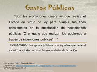 Gastos Públicos
Díaz Yohana (2011) Gastos Públicos:
Disponible en: http://finanzaspublicas2011.blogspot.com/2011/11/gastos-publicos.html
Consulta [2013, agosto 12]
“Son las erogaciones dinerarias que realiza el
Estado en virtud de ley para cumplir sus fines
consistentes en la satisfacción de necesidades
públicas “O el gasto que realizan los gobiernos a
través de inversiones públicas”…”
Comentario: Los gastos públicos son aquellos que tiene el
estado para tratar de cubrir las necesidades de la nación.
 