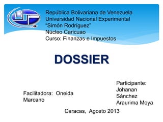 República Bolivariana de Venezuela
Universidad Nacional Experimental
“Simón Rodríguez”
Núcleo Caricuao
Curso: Finanzas e Impuestos
DOSSIER
Participante:
Johanan
Sánchez
Araurima Moya
Facilitadora: Oneida
Marcano
Caracas, Agosto 2013
 