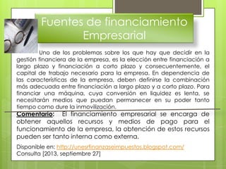 Fuentes de financiamiento
Empresarial
Uno de los problemas sobre los que hay que decidir en la
gestión financiera de la empresa, es la elección entre financiación a
largo plazo y financiación a corto plazo y consecuentemente, el
capital de trabajo necesario para la empresa. En dependencia de
las características de la empresa, deben definirse la combinación
más adecuada entre financiación a largo plazo y a corto plazo. Para
financiar una máquina, cuya conversión en liquidez es lenta, se
necesitarán medios que puedan permanecer en su poder tanto
tiempo como dure la inmovilización.
Comentario: El financiamiento empresarial se encarga de
obtener aquellos recursos y medios de pago para el
funcionamiento de la empresa, la obtención de estos recursos
pueden ser tanto interna como externa.
Disponible en: http://unesrfinanzaseimpuestos.blogspot.com/
Consulta [2013, septiembre 27]
 