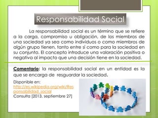 Responsabilidad Social
La responsabilidad social es un término que se refiere
a la carga, compromiso u obligación, de los miembros de
una sociedad ya sea como individuos o como miembros de
algún grupo tienen, tanto entre sí como para la sociedad en
su conjunto. El concepto introduce una valoración positiva o
negativa al impacto que una decisión tiene en la sociedad.
Comentario: la responsabilidad social en un entidad es la
que se encarga de resguardar la sociedad.
Disponible en:
http://es.wikipedia.org/wiki/Res
ponsabilidad_social
Consulta [2013, septiembre 27]
 