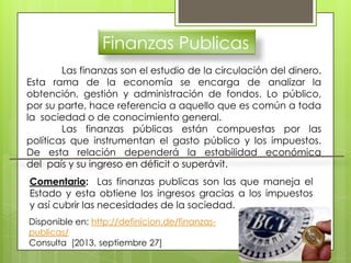 Finanzas Publicas
Las finanzas son el estudio de la circulación del dinero.
Esta rama de la economía se encarga de analizar la
obtención, gestión y administración de fondos. Lo público,
por su parte, hace referencia a aquello que es común a toda
la sociedad o de conocimiento general.
Las finanzas públicas están compuestas por las
políticas que instrumentan el gasto público y los impuestos.
De esta relación dependerá la estabilidad económica
del país y su ingreso en déficit o superávit.
Comentario: Las finanzas publicas son las que maneja el
Estado y esta obtiene los ingresos gracias a los impuestos
y así cubrir las necesidades de la sociedad.
Disponible en: http://definicion.de/finanzas-
publicas/
Consulta [2013, septiembre 27]
 