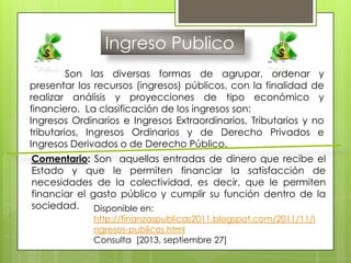 Ingreso Publico
Son las diversas formas de agrupar, ordenar y
presentar los recursos (ingresos) públicos, con la finalidad de
realizar análisis y proyecciones de tipo económico y
financiero. La clasificación de los ingresos son:
Ingresos Ordinarios e Ingresos Extraordinarios, Tributarios y no
tributarios, Ingresos Ordinarios y de Derecho Privados e
Ingresos Derivados o de Derecho Público.
Comentario: Son aquellas entradas de dinero que recibe el
Estado y que le permiten financiar la satisfacción de
necesidades de la colectividad, es decir, que le permiten
financiar el gasto público y cumplir su función dentro de la
sociedad. Disponible en:
http://finanzaspublicas2011.blogspot.com/2011/11/i
ngresos-publicos.html
Consulta [2013, septiembre 27]
 