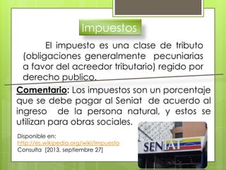 Impuestos
El impuesto es una clase de tributo
(obligaciones generalmente pecuniarias
a favor del acreedor tributario) regido por
derecho publico.
Disponible en:
http://es.wikipedia.org/wiki/Impuesto
Consulta [2013, septiembre 27]
Comentario: Los impuestos son un porcentaje
que se debe pagar al Seniat de acuerdo al
ingreso de la persona natural, y estos se
utilizan para obras sociales.
 