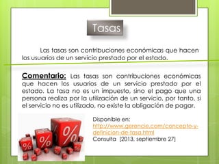 Tasas
Las tasas son contribuciones económicas que hacen
los usuarios de un servicio prestado por el estado.
Comentario: Las tasas son contribuciones económicas
que hacen los usuarios de un servicio prestado por el
estado. La tasa no es un impuesto, sino el pago que una
persona realiza por la utilización de un servicio, por tanto, si
el servicio no es utilizado, no existe la obligación de pagar.
Disponible en:
http://www.gerencie.com/concepto-y-
definicion-de-tasa.html
Consulta [2013, septiembre 27]
 