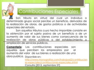 Contribuciones Especiales
Son tributo en virtud del cual un individuo o
determinado grupo social percibe un beneficio, derivados de
la realización de obras, de gastos públicos o de actividades
especiales del estado.
Son aquellos tributos cuyo hecho imponible consiste en
la obtención por el sujeto pasivo de un beneficio o de un
aumento de valor de sus bienes como consecuencia de la
realización de obras públicas o del establecimiento o
ampliación de servicios públicos.
Comentario: Las contribuciones especiales son
aquellas que perciben los empresarios por el
aumento del valor de sus bienes o realización de una
obra publica. Disponible en:
http://www.monografias.com/trabajos62/contribucion
es-especiales/contribuciones-especiales.shtml
Consulta [2013, septiembre 27]
 