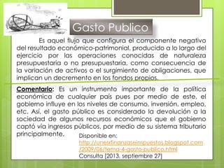 Gasto Publico
Es aquel flujo que configura el componente negativo
del resultado económico-patrimonial, producido a lo largo del
ejercicio por las operaciones conocidas de naturaleza
presupuestaria o no presupuestaria, como consecuencia de
la variación de activos o el surgimiento de obligaciones, que
implican un decremento en los fondos propios.
Comentario: Es un instrumento importante de la política
económica de cualquier país pues por medio de este, el
gobierno influye en los niveles de consumo, inversión, empleo,
etc. Así, el gasto público es considerado la devolución a la
sociedad de algunos recursos económicos que el gobierno
captó vía ingresos públicos, por medio de su sistema tributario
principalmente. Disponible en:
http://unesrfinanzaseimpuestos.blogspot.com
/2009/06/tema-4-gasto-publico.html
Consulta [2013, septiembre 27]
 