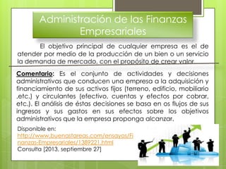 Administración de las Finanzas
Empresariales
El objetivo principal de cualquier empresa es el de
atender por medio de la producción de un bien o un servicio
la demanda de mercado, con el propósito de crear valor.
Comentario: Es el conjunto de actividades y decisiones
administrativas que conducen una empresa a la adquisición y
financiamiento de sus activos fijos (terreno, edificio, mobiliario
,etc.) y circulantes (efectivo, cuentas y efectos por cobrar,
etc.). El análisis de éstas decisiones se basa en os flujos de sus
ingresos y sus gastos en sus efectos sobre los objetivos
administrativos que la empresa proponga alcanzar.
Disponible en:
http://www.buenastareas.com/ensayos/Fi
nanzas-Empresariales/1389221.html
Consulta [2013, septiembre 27]
 