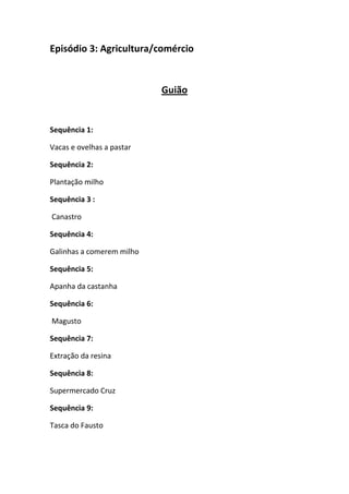 Episódio 3: Agricultura/comércio

Guião

Sequência 1:
Vacas e ovelhas a pastar
Sequência 2:
Plantação milho
Sequência 3 :
Canastro
Sequência 4:
Galinhas a comerem milho
Sequência 5:
Apanha da castanha
Sequência 6:
Magusto
Sequência 7:
Extração da resina
Sequência 8:
Supermercado Cruz
Sequência 9:
Tasca do Fausto

 