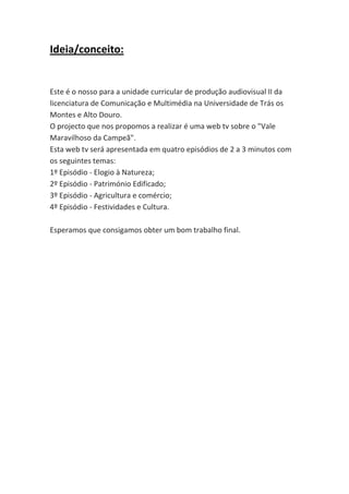 Ideia/conceito:

Este é o nosso para a unidade curricular de produção audiovisual II da
licenciatura de Comunicação e Multimédia na Universidade de Trás os
Montes e Alto Douro.
O projecto que nos propomos a realizar é uma web tv sobre o "Vale
Maravilhoso da Campeã".
Esta web tv será apresentada em quatro episódios de 2 a 3 minutos com
os seguintes temas:
1º Episódio - Elogio à Natureza;
2º Episódio - Património Edificado;
3º Episódio - Agricultura e comércio;
4º Episódio - Festividades e Cultura.
Esperamos que consigamos obter um bom trabalho final.

 