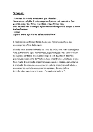 Sinopse:
“- Para cá do Marão, mandam os que cá estão!...
Sente-se um calafrio. A vista alarga-se de ânsia e de assombro. Que
penedo falou? Que terror respeitoso se apodera de nós?
Mas de nada vale interrogar o grande oceano megalítico, porque o nume
invisível ordena:
- Entre!
A gente entra, e já está no Reino Maravilhoso.”
É neste reino que Miguel Torga chamou de Reino Maravilhoso que
encontramos o Vale da Campeã.
Situado entre a serra do Marão e a serra do Alvão, este fértil e verdejante
vale, outrora uma lagoa montanhosa, cujos vestígios ainda se encontram
na lagoa da sardoeira e na lagoa de Pepe é sem dúvida um dos mais
produtivos do concelho de Vila Real. Aqui encontramos uma fauna e uma
flora muito diversificada, encontramos populações ligadas à agricultura e
à produção de alimentos, encontramos cultura, encontramos tradições,
encontramos conforto, encontramos paisagens de uma beleza
inconfundível. Aqui, encontramos…”um vale maravilhoso”.

 