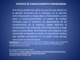 FUENTES DE FINANCIAMIENTO EMPRESARIAL
Uno de los problemas sobre los que hay que decidir en
la gestión financiera de la empresa, es la elección
entre financiación a largo plazo y financiación a corto
plazo y consecuentemente, el capital de trabajo
necesario para la empresa. En dependencia de las
características de la empresa, deben definirse la
combinación más adecuada entre financiación a largo
plazo y a corto plazo. Para financiar una máquina, cuya
conversión en liquidez es lenta, se necesitarán medios
que puedan permanecer en su poder tanto tiempo
como dure la inmovilización.

Comentario: Es la obtención de recursos o medios de pago, que se destinan
a la adquisición de los bines de capital que la empresa necesita para el
cumplimiento de sus fines.
Domínguez Gómez Efrén (2007)
Disponible en: http://www.monografias.com/trabajos46/financiamientoempresarial/financiamiento-empresarial.shtml
Consulta [2013, Octubre 30]

 