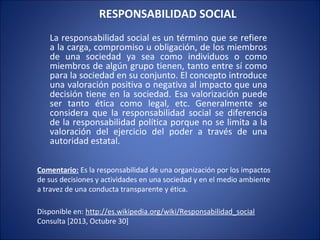 RESPONSABILIDAD SOCIAL
La responsabilidad social es un término que se refiere
a la carga, compromiso u obligación, de los miembros
de una sociedad ya sea como individuos o como
miembros de algún grupo tienen, tanto entre sí como
para la sociedad en su conjunto. El concepto introduce
una valoración positiva o negativa al impacto que una
decisión tiene en la sociedad. Esa valorización puede
ser tanto ética como legal, etc. Generalmente se
considera que la responsabilidad social se diferencia
de la responsabilidad política porque no se limita a la
valoración del ejercicio del poder a través de una
autoridad estatal.
Comentario: Es la responsabilidad de una organización por los impactos
de sus decisiones y actividades en una sociedad y en el medio ambiente
a travez de una conducta transparente y ética.
Disponible en: http://es.wikipedia.org/wiki/Responsabilidad_social
Consulta [2013, Octubre 30]

 