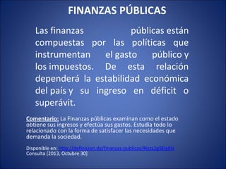 FINANZAS PÚBLICAS
Las finanzas
públicas están
compuestas por las políticas que
instrumentan el gasto público y
los impuestos. De esta relación
dependerá la estabilidad económica
del país y su ingreso en déficit o
superávit.
Comentario: La Finanzas públicas examinan como el estado
obtiene sus ingresos y efectúa sus gastos. Estudia todo lo
relacionado con la forma de satisfacer las necesidades que
demanda la sociedad.
Disponible en: http://definicion.de/finanzas-publicas/#ixzz2g9ElgKls
Consulta [2013, Octubre 30]

 
