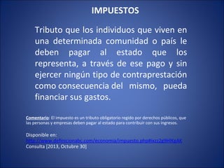 IMPUESTOS  
Tributo que los individuos que viven en
una determinada comunidad o país le
deben pagar al estado que los
representa, a través de ese pago y sin
ejercer ningún tipo de contraprestación
como consecuencia del mismo, pueda
financiar sus gastos.
Comentario: El impuesto es un tributo obligatorio regido por derechos públicos, que
las personas y empresas deben pagar al estado para contribuir con sus ingresos.

Disponible en:
http://www.definicionabc.com/economia/impuesto.php#ixzz2g9HlKgAK
Consulta [2013, Octubre 30]

 