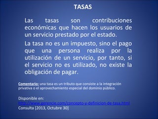 TASAS
  

Las
tasas
son
contribuciones
económicas que hacen los usuarios de
un servicio prestado por el estado.
La tasa no es un impuesto, sino el pago
que una persona realiza por la
utilización de un servicio, por tanto, si
el servicio no es utilizado, no existe la
obligación de pagar.
Comentario: una tasa es un tributo que consiste a la integración
privativa o el aprovechamiento especial del dominio público.

Disponible en:
http://www.gerencie.com/concepto-y-definicion-de-tasa.html
Consulta [2013, Octubre 30]

 