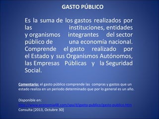 GASTO PÚBLICO

Es la suma de los gastos realizados por
las
instituciones, entidades
y organismos integrantes del sector
público de
una economía nacional.
Comprende el gasto realizado por
el Estado y sus Organismos Autónomos,
las Empresas Públicas y la Seguridad
Social.
Comentario: el gasto público comprende las compras y gastos que un
estado realiza en un periodo determinado que por lo general es un año.
Disponible en:
http://www.economia48.com/spa/d/gasto-publico/gasto-publico.htm
Consulta [2013, Octubre 30]

 