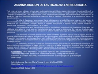 ADMINISTRACION DE LAS FINANZAS EMPRESARIALES
Toda empresa, ya sea pública o privada, para poder realizar sus actividades requiere de recursos financieros (dinero), ya
sea para desarrollar sus funciones actuales o ampliarlas, así como el inicio de nuevos proyectos que impliquen inversión.
Cualquiera que sea el caso, “los medios por los cuales las personas hacen llegar recursos financieros en su proceso de
operación, creación o expansión, en lo interno o externo, a corto, mediano y largo plazo, se le conoce como fuentes de
financiamiento”.
La falta de liquidez en las empresas (tanto públicas como privadas) hace que recurran a las fuentes de
financiamiento, que les permitan hacerse de recursos financieros frescos para enfrentar sus gastos presentes, ampliar y
modernizar sus instalaciones, comprar activos o reponer maquinarias y equipos, iniciar nuevos proyectos, y
reestructurar sus pasivos, a corto, mediano, y largo plazo.
Las inversiones a largo plazo (construcción de instalaciones, maquinaria, etc.) deben ser financiadas con
créditos a largo plazo, o en su caso con capital propio, esto es, nunca se deben usar los recursos circulantes para
financiar inversiones a largo plazo, ya que provocaría la falta de liquidez para pago de sueldos, salarios, materia prima,
entre otros.
Las decisiones financieras empresariales están orientadas a generar riqueza para el negocio, lo cual se
consigue principalmente a través de las inversiones que se realizan en activos tangibles e intangibles. El sostenimiento
de aquellas inversiones en activos depende en gran medida del financiamiento proporcionado por terceras personas.
Los fondos obtenidos de ellas se convierten en el pasivo de la empresa, que es una obligación que ésta deberá honrar en
un tiempo pactado.
En este ámbito, el reto de un directivo financiero consiste, por un lado, en decidir en qué invertir y en qué
proporción hacerlo para obtener el mayor retorno; y, por otro, en lograr que el costo de utilizar dinero de terceras
personas sea el mínimo. Tal complejidad hace imprescindible la preparación de un presupuesto de capital que
establezca la estructura de los activos disponibles y de las fuentes de financiamiento.

Comentario: Todas empresa ya sea pública o privada para poder realizar sus
actividades requieren de recursos financieros (dinero) y sea para desarrollar sus
funciones actuales o aplicarlas, así como el inicio de nuevos proyectos que implique
inversiones.
Briceño Aurora, Sanchez Maria Teresa, Yrygay Wuillian (2009).
Disponible en:
http://aubri83.blogspot.com/2009/09/administracion-de-las-finanzas.html
Consulta [2013, Octubre 30]

 