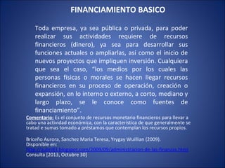 FINANCIAMIENTO BASICO
Toda empresa, ya sea pública o privada, para poder
realizar sus actividades requiere de recursos
financieros (dinero), ya sea para desarrollar sus
funciones actuales o ampliarlas, así como el inicio de
nuevos proyectos que impliquen inversión. Cualquiera
que sea el caso, “los medios por los cuales las
personas físicas o morales se hacen llegar recursos
financieros en su proceso de operación, creación o
expansión, en lo interno o externo, a corto, mediano y
largo plazo, se le conoce como fuentes de
financiamiento”.

Comentario: Es el conjunto de recursos monetario financieros para llevar a
cabo una actividad económica, con la característica de que generalmente se
tratad e sumas tomado a préstamos que contemplan los recursos propios.
Briceño Aurora, Sanchez Maria Teresa, Yrygay Wuillian (2009).
Disponible en:
http://aubri83.blogspot.com/2009/09/administracion-de-las-finanzas.html
Consulta [2013, Octubre 30]

 