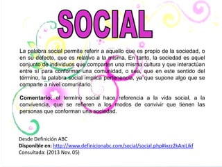 La palabra social permite referir a aquello que es propio de la sociedad, o
en su defecto, que es relativo a la misma. En tanto, la sociedad es aquel
conjunto de individuos que comparten una misma cultura y que interactúan
entre sí para conformar una comunidad, o sea, que en este sentido del
término, la palabra social implica pertenencia, ya que supone algo que se
comparte a nivel comunitario.
Comentario: el termino social hace referencia a la vida social, a la
convivencia, que se refieren a los modos de convivir que tienen las
personas que conforman una sociedad.

Desde Definición ABC
Disponible en: http://www.definicionabc.com/social/social.php#ixzz2kAniLikf
Consultada: (2013 Nov. 05)

 