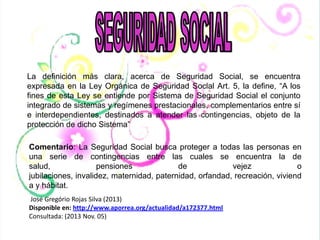 La definición más clara, acerca de Seguridad Social, se encuentra
expresada en la Ley Orgánica de Seguridad Social Art. 5, la define, “A los
fines de esta Ley se entiende por Sistema de Seguridad Social el conjunto
integrado de sistemas y regímenes prestacionales, complementarios entre sí
e interdependientes, destinados a atender las contingencias, objeto de la
protección de dicho Sistema”
Comentario: La Seguridad Social busca proteger a todas las personas en
una serie de contingencias entre las cuales se encuentra la de
salud,
pensiones
de
vejez
o
jubilaciones, invalidez, maternidad, paternidad, orfandad, recreación, viviend
a y hábitat.
José Gregório Rojas Silva (2013)
Disponible en: http://www.aporrea.org/actualidad/a172377.html
Consultada: (2013 Nov. 05)

 