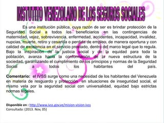 Es una institución pública, cuya razón de ser es brindar protección de la
Seguridad Social a todos los beneficiarios en las contingencias de
maternidad, vejez, sobrevivencia, enfermedad, accidentes, incapacidad, invalidez,
nupcias, muerte, retiro y cesantía o perdida de empleo, de manera oportuna y con
calidad de excelencia en el servicio prestado, dentro del marco legal que lo regula.
Bajo la inspiración de la justicia social y de la equidad para toda la
población, avanza hacia la conformación de la nueva estructura de la
sociedad, garantizando el cumplimiento de los principios y normas de la Seguridad
Social
a
todos
los
habitantes
del
país.
Comentario: el IVSS surge como una necesidad de los habitantes del Venezuela
en materia de resguardo y protección en situaciones de inseguridad social, el
mismo vela por la seguridad social con universalidad, equidad bajo estrictas
normas legales.
Disponible en : http://www.ivss.gov.ve/mision-vision-ivss
Consultada: (2013. Nov, 05)

 