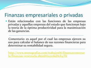 Finanzas empresariales o privadas
 Están relacionadas con las funciones de las empresas

privadas y aquellas empresas del estado que funcionan bajo
la teoría de la óptima productividad para la maximización
de las ganancias.
Comentario: es aquel por el cual las empresas ejercen su
uso para calcular el balance de sus razones financieras para
determinar su rentabilidad segura.
http://www.monografias.com/trabajos66/finanzasvenezue
la/finanzas-venezuela.shtml#ixzz2kdAck4TK

 