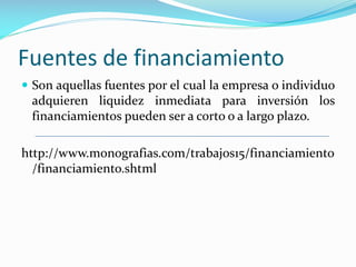 Fuentes de financiamiento
 Son aquellas fuentes por el cual la empresa o individuo

adquieren liquidez inmediata para inversión los
financiamientos pueden ser a corto o a largo plazo.
http://www.monografias.com/trabajos15/financiamiento
/financiamiento.shtml

 