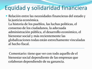 Equidad y solidaridad financiera
 Relación entre las necesidades financieras del estado y

la justicia económica.
La historia de los pueblos, las luchas políticas, el
consenso de los ciudadanos, la adecuada
administración pública, el desarrollo económico, el
bienestar social y más recientemente las
globalizaciones todas están estrechamente vinculadas
al hecho fiscal.

Comentario: tiene que ver con todo aquello de el
bienestar social dependiente de las empresas que
colaboran dependiendo de su ganancia.

 