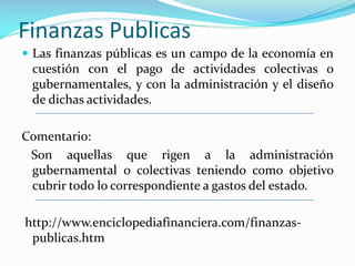Finanzas Publicas
 Las finanzas públicas es un campo de la economía en

cuestión con el pago de actividades colectivas o
gubernamentales, y con la administración y el diseño
de dichas actividades.
Comentario:
Son aquellas que rigen a la administración
gubernamental o colectivas teniendo como objetivo
cubrir todo lo correspondiente a gastos del estado.
http://www.enciclopediafinanciera.com/finanzaspublicas.htm

 