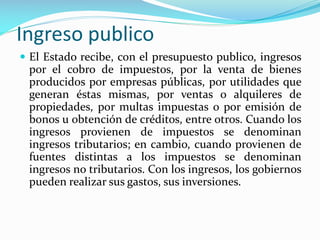 Ingreso publico
 El Estado recibe, con el presupuesto publico, ingresos

por el cobro de impuestos, por la venta de bienes
producidos por empresas públicas, por utilidades que
generan éstas mismas, por ventas o alquileres de
propiedades, por multas impuestas o por emisión de
bonos u obtención de créditos, entre otros. Cuando los
ingresos provienen de impuestos se denominan
ingresos tributarios; en cambio, cuando provienen de
fuentes distintas a los impuestos se denominan
ingresos no tributarios. Con los ingresos, los gobiernos
pueden realizar sus gastos, sus inversiones.

 