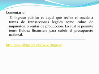 Comentario:
El ingreso publico es aquel que recibe el estado a
través de transacciones legales como cobro de
impuestos, o ventas de producción. Lo cual le permite
tener fluidez financiera para cubrir el presupuesto
nacional.
http://es.wikipedia.org/wiki/Ingreso

 