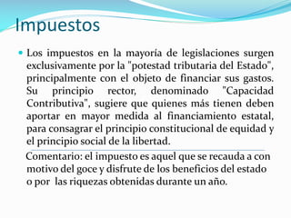 Impuestos
 Los impuestos en la mayoría de legislaciones surgen

exclusivamente por la "potestad tributaria del Estado",
principalmente con el objeto de financiar sus gastos.
Su principio rector, denominado "Capacidad
Contributiva", sugiere que quienes más tienen deben
aportar en mayor medida al financiamiento estatal,
para consagrar el principio constitucional de equidad y
el principio social de la libertad.
Comentario: el impuesto es aquel que se recauda a con
motivo del goce y disfrute de los beneficios del estado
o por las riquezas obtenidas durante un año.

 