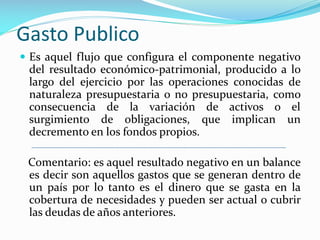 Gasto Publico
 Es aquel flujo que configura el componente negativo

del resultado económico-patrimonial, producido a lo
largo del ejercicio por las operaciones conocidas de
naturaleza presupuestaria o no presupuestaria, como
consecuencia de la variación de activos o el
surgimiento de obligaciones, que implican un
decremento en los fondos propios.
Comentario: es aquel resultado negativo en un balance
es decir son aquellos gastos que se generan dentro de
un país por lo tanto es el dinero que se gasta en la
cobertura de necesidades y pueden ser actual o cubrir
las deudas de años anteriores.

 
