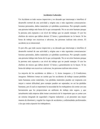 Accidentes Laborales
Un Accidente es todo suceso imprevisto y no deseado que interrumpe o interfiere el
desarrollo normal de una actividad y origina una o más siguientes consecuencias:
lesiones personales, daños materiales y/o pérdidas económicas. Por ejemplo cuando
una persona trabaja más horas de lo que corresponde. No es un error humano porque
la persona está expuesta a un nivel de trabajo que no puede manejar. O con los
choferes de micros que deben dormir 12 horas y generalmente no lo hacen. Si las
horas de trabajo son excesivas o adversas, las personas realizan más errores. El
accidente no es intencional.
Es por ello, que todo suceso imprevisto y no deseado que interrumpe o interfiere el
desarrollo normal de una actividad y origina una o más siguientes consecuencias:
lesiones personales, daños materiales y/o pérdidas económicas. Por ejemplo cuando
una persona trabaja más horas de lo que corresponde. No es un error humano porque
la persona está expuesta a un nivel de trabajo que no puede manejar. O con los
choferes de micros que deben dormir 12 horas y generalmente no lo hacen. Si las
horas de trabajo son excesivas o adversas, las personas realizan más errores.
La mayoría de los accidentes se deben a: 1) Actos inseguros y 2) Condiciones
inseguras. Debemos tomar en cuenta que los accidentes de trabajo causan pérdidas
tanto humanas como materiales. Las pérdidas materiales pueden ser respuesta con
mayor o menor dificultad, pero siempre pueden ser separadas; no así las pérdidas
humanas, por el cual es importante la necesidad de los trabajadores de contar con una
herramienta que les proporcionan un ambiente de trabajo más seguro, y que
actualmente toda empresa debe tomar conciencia de lo importante que es contar con
un sistema integrado de seguridad e higiene industrial, y así presentar una mejor
manera de disminuir y regular los riegos de accidentes y enfermedades profesionales
a las que están expuesto los trabajadores.

 