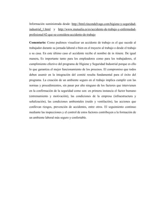 Información suministrada desde: http://html.rincondelvago.com/higiene-y-seguridadindustrial_1.html y http://www.mutualia.es/es/accidente-de-trabajo-y-enfermedadprofesional/42-que-se-considera-accidente-de-trabajo
Comentario: Como pudimos visualizar un accidente de trabajo es el que sucede al
trabajador durante su jornada laboral o bien en el trayecto al trabajo o desde el trabajo
a su casa. En este último caso el accidente recibe el nombre de in itinere. De igual
manera, Es importante tanto para los empleadores como para los trabajadores, el
cumplimiento efectivo del programa de Higiene y Seguridad Industrial porque es ello
lo que garantiza el mejor funcionamiento de los procesos. El compromiso que todos
deben asumir en la integración del comité resulta fundamental para el éxito del
programa. La creación de un ambiente seguro en el trabajo implica cumplir con las
normas y procedimientos, sin pasar por alto ninguno de los factores que intervienen
en la confirmación de la seguridad como son: en primera instancia el factor humano
(entrenamiento y motivación), las condiciones de la empresa (infraestructura y
señalización), las condiciones ambientales (ruido y ventilación), las acciones que
conllevan riesgos, prevención de accidentes, entre otros. El seguimiento continuo
mediante las inspecciones y el control de estos factores contribuyen a la formación de
un ambiente laboral más seguro y confortable.

 