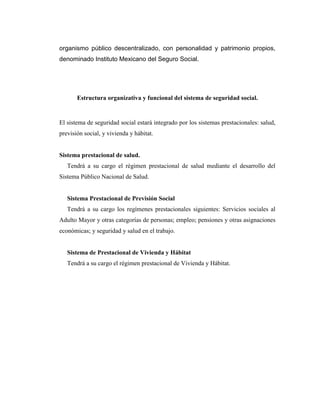 organismo público descentralizado, con personalidad y patrimonio propios,
denominado Instituto Mexicano del Seguro Social.

Estructura organizativa y funcional del sistema de seguridad social.

El sistema de seguridad social estará integrado por los sistemas prestacionales: salud,
previsión social, y vivienda y hábitat.

Sistema prestacional de salud.
Tendrá a su cargo el régimen prestacional de salud mediante el desarrollo del
Sistema Público Nacional de Salud.

Sistema Prestacional de Previsión Social
Tendrá a su cargo los regímenes prestacionales siguientes: Servicios sociales al
Adulto Mayor y otras categorías de personas; empleo; pensiones y otras asignaciones
económicas; y seguridad y salud en el trabajo.

Sistema de Prestacional de Vivienda y Hábitat
Tendrá a su cargo el régimen prestacional de Vivienda y Hábitat.

 