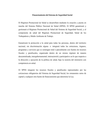 Financiamiento del Sistema de Seguridad Social

El Régimen Prestacional de Salud se desarrollará mediante la creación y puesta en
marcha del Sistema Público Nacional de Salud (SPNS). El SPNS garantizará y
gestionará el Régimen Prestacional de Salud del Sistema de Seguridad Social, y el
componente de salud del Régimen Prestacional de Seguridad, Salud de los
Trabajadores y Medio Ambiente de Trabajo.

Garantizará la protección a la salud para todas las personas, dentro del territorio
nacional, sin discriminación alguna e integrará todas las estructuras, órganos,
programas y servicios que se sostengan total o parcialmente con fuentes de recursos
fiscales y parafiscales, organizado dentro de un mismo régimen de manera
descentralizada, intergubernamental, intersectorial y participativo en lo que respecta a
la dirección y ejecución de la política de salud, bajo la rectoría del ministerio con
competencia en salud.

El SPNS integrará los recursos fiscales y parafiscales representados por las
cotizaciones obligatorias del Sistema de Seguridad Social, los remanentes netos de
capital y cualquier otra fuente de financiamiento que determine la Ley.

 