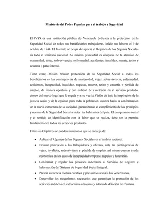 Ministerio del Poder Popular para el trabajo y Seguridad

El IVSS es una institución pública de Venezuela dedicada a la protección de la
Seguridad Social de todos sus beneficiarios trabajadores. Inició sus labores el 9 de
octubre de 1944. El Instituto se ocupa de aplicar el Régimen de los Seguros Sociales
en todo el territorio nacional. Su misión primordial es ocuparse de la atención de
maternidad, vejez, sobrevivencia, enfermedad, accidentes, invalidez, muerte, retiro y
cesantía o paro forzoso.
Tiene como Misión brindar protección de la Seguridad Social a todos los
beneficiarios en las contingencias de maternidad, vejez, sobrevivencia, enfermedad,
accidentes, incapacidad, invalidez, nupcias, muerte, retiro y cesantía o pérdida de
empleo, de manera oportuna y con calidad de excelencia en el servicio prestado,
dentro del marco legal que lo regula y a su vez la Visión de bajo la inspiración de la
justicia social y de la equidad para toda la población, avanza hacia la conformación
de la nueva estructura de la sociedad, garantizando el cumplimiento de los principios
y normas de la Seguridad Social a todos los habitantes del país. El compromiso social
y el sentido de identificación con la labor que se realiza, debe ser la premisa
fundamental en todos los servicios prestados.
Entre sus Objetivos se pueden mencionar que se encarga de:
Aplicar el Régimen de los Seguros Sociales en el ámbito nacional.
Brindar protección a los trabajadores y obreros, ante las contingencias de
vejez, invalidez, sobreviviente y pérdida de empleo, así mismo prestar ayuda
económica en los casos de incapacidad temporal, nupcias y funerarias.
Conformar y regular los procesos inherentes al Servicio de Registro e
Información del Sistema de Seguridad Social Integral.
Prestar asistencia médica curativa y preventiva a todos los venezolanos.
Desarrollar los mecanismos necesarios que garanticen la prestación de los
servicios médicos en estructuras cónsonas y adecuada dotación de recursos.

 