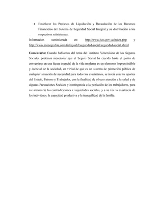 Establecer los Procesos de Liquidación y Recaudación de los Recursos
Financieros del Sistema de Seguridad Social Integral y su distribución a los
respectivos subsistemas.
Información

suministrada

en:

http://www.ivss.gov.ve/index.php

y

http://www.monografias.com/trabajos65/seguridad-social/seguridad-social.shtml
Comentario: Cuando hablamos del tema del instituto Venezolano de los Seguros
Sociales podemos mencionar que el Seguro Social ha crecido hasta el punto de
convertirse en una faceta esencial de la vida moderna es un elemento imprescindible
y esencial de la sociedad, en virtud de que es un sistema de protección pública de
cualquier situación de necesidad para todos los ciudadanos, se inicia con los aportes
del Estado, Patrono y Trabajador, con la finalidad de ofrecer atención a la salud y de
algunas Prestaciones Sociales y contingencia a la población de los trabajadores, para
así armonizar las contradicciones e inquietudes sociales, y a su vez la existencia de
los individuos, la capacidad productiva y la tranquilidad de la familia.

 