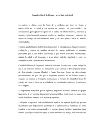 Organización de la higiene y seguridad industrial

La higiene se define como la "parte de la medicina que tiene por objeto la
conservación de la salud y los medios de precaver las enfermedades"; en
consecuencia, para aplicar la higiene en el trabajo se deberá observar, establecer y
además, vigilar las condiciones que conlleven y ayuden a conservar y mantener un
medio de trabajo lo suficientemente sano, y de esta manera evitar al máximo
enfermedades.
Mientras que la Higiene Industrial es la ciencia y el arte dedicados al reconocimiento,
evaluación y control de aquellos factores de riesgos ambientales o tensiones
provocadas por o con motivo del trabajo y que pueden ocasionar enfermedades,
afectar la salud y el bienestar, o crear algún malestar significativo entre los
trabajadores o los ciudadanos de la comunidad.
Cuando hablamos de Seguridad Industrial debemos de saber que es una obligación
que la ley impone a patrones y a trabajadores y que también se debe organizar dentro
de determinados cánones (Reglas) y hacer funcionar dentro de determinados
procedimientos. Es por ello que la seguridad industrial se ha definido como el
conjunto de normas y principios encaminados a prevenir la integridad física del
trabajo, así como el buen uso y cuidado de las maquinarias, equipos y herramientas
de la empresa.
Es importante mencionar que la higiene y seguridad industrial también la apoyan
leyes como la ley nacional de ambiente y hasta el código penal puede ser usado como
medio de defensa o marco en la higiene y seguridad.
La higiene y seguridad está estrechamente ligada a los aspectos legales ya que nos
encontramos con disposiciones existentes en la constitución de Venezuela así como
tratados y convenios internacionales, el mismo sistema jurídico venezolano tiene
normas que rigen condiciones aptas y medio ambiente de trabajo, vale destacar que

 