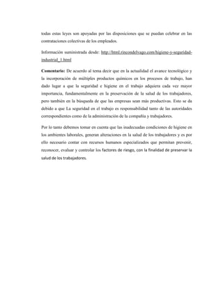 todas estas leyes son apoyadas por las disposiciones que se puedan celebrar en las
contrataciones colectivas de los empleados.
Información suministrada desde: http://html.rincondelvago.com/higiene-y-seguridadindustrial_1.html
Comentario: De acuerdo al tema decir que en la actualidad el avance tecnológico y
la incorporación de múltiples productos químicos en los procesos de trabajo, han
dado lugar a que la seguridad e higiene en el trabajo adquiera cada vez mayor
importancia, fundamentalmente en la preservación de la salud de los trabajadores,
pero también en la búsqueda de que las empresas sean más productivas. Esto se da
debido a que La seguridad en el trabajo es responsabilidad tanto de las autoridades
correspondientes como de la administración de la compañía y trabajadores.
Por lo tanto debemos tomar en cuenta que las inadecuadas condiciones de higiene en
los ambientes laborales, generan alteraciones en la salud de los trabajadores y es por
ello necesario contar con recursos humanos especializados que permitan prevenir,
reconocer, evaluar y controlar los factores de riesgo, con la finalidad de preservar la
salud de los trabajadores.

 