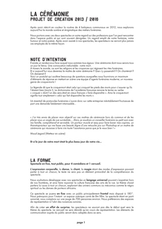 la cérémonieprojet de creation 2013 / 2016
Après avoir réécrit en couleur la routine de 4 balayeurs communaux en 2012, nous explorons
aujourd’hui le monde sombre et énigmatique des métiers funéraires.
Nous portons avec ces deux spectacles un autre regard sur des professions que l’on peut rencontrer
dans l’espace public et qui sont souvent dénigrées. Un regard emplit de notre fantaisie, notre
humour et notre poésie. Après avoir assisté à nos spectacles, les spectateurs ne verront plus jamais
ces employés de la même façon.
note d’intentionIl existe un rendez-vous face auquel nous sommes tous égaux. Une cérémonie dont nous serons tous
un jour le héros. Une convocation inéluctable : notre mort.
A travers le monde, ce sont les religions et les croyances qui régissent les rites funéraires.
Et si aujourd’hui vous deveniez le maître de votre cérémonie ? Que s’y passerait-il ? On chanterait ?
On danserait ?
Voici un postulat qui soulève beaucoup de questions auxquelles nous fournirons un maximum
d’éléments de réponse en mettant en scène une équipe d’agents funéraires moderne; un nouveau
genre de croque-morts !
La légende dit que le croque-mort était celui qui croquait les pieds des morts pour s’assurer qu’ils
l’étaient bien (morts !). Le dictionnaire de l’académie française renvoie le terme au verbe
« croquer » dont l’un des sens était en vieux français « faire disparaître ». Ainsi le croque-mort
signifie tout simplement « celui qui fait disparaître les morts ».
Un éventail de protocoles funéraires s’ouvre donc sur cette entreprise inévitablement fructueuse de
part une demande fatalement intarissable...
« J’ai très envie de placer mon objectif sur ces maîtres de cérémonie hors du commun et de les
placer sous un angle de vue surréaliste…. Alors, je voudrais un conseiller funéraire au petit soin avec
ma famille, compréhensif et serviable. Un porteur musclé et sexy pour faire baver mes copines, un
thanatopracteur qui me fasse une beauté digne d’une retouche pro sur Photoshop et un maître de
cérémonie qui réussisse à faire rire toute l’assistance parce que je le vaux bien ! »
Maud Jegard (Metteur en scène)
Et si le jour de votre mort était le plus beau jour de votre vie...
la formeSpectacle en fixe, tout public, pour 4 comédiens et 1 cercueil.
L’expression corporelle, la danse, le chant, la magie étant des modes d’expression pouvant
parler à tout un chacun, le texte ne sera pas un élément primordial de la compréhension du
spectacle.
Nous souhaitons développer avec nos spectacles un langage universel pouvant s’expatrier hors
de nos frontières, et ainsi faire rayonner la culture française des arts de la rue. Le thème choisit
parlera lui aussi à tout un chacun, explorant des univers communs ou méconnus comme le négro
spiritual ou les danses de porteurs africains.
Ce spectacle se jouera en fixe avec un public principalement frontal mais disposé à 180°.
Nous prévoyons pour l’instant un espace scénique carré de 8m X8m. Le spectacle étant en parti
sonorisé, nous comptons sur une jauge de 700 personnes environ. Nous préférerons des espaces
de représentation à l’abri des nuisances sonores.
Afin de créer un effet de surprise, les spectateurs ne sauront pas dès le début quel sera le
thème du spectacle. Le cercueil ne sera dévoilé qu’en cours de représentation. Les éléments de
communication auprès du public seront donc adaptés dans ce sens.
page 1
 