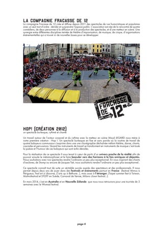 la compagnie fracasse de 12La compagnie Fracasse de 12 crée et diffuse depuis 2011 des spectacles de rue humoristiques et populaires
avec un seul mot d’ordre : dérider et surprendre l’espace public. L’association est née de la rencontre de quatre
comédiens, de deux personnes à la diffusion et à la production des spectacles, et d’une metteur en scène. Une
synergie entre différentes disciplines teintée de théâtre d’improvisation, de musique, de cirque, d’organisations
événementielles qui a trouvé ici de nouvelles bases pour se développer.
hop! (création 2012)un spectacle burlesque, rythmé et chanté
Un travail autour de l’acteur corporel et du rythme avec la metteur en scène Maud JEGARD nous mène à
notre première création : Hop !. Un spectacle burlesque en fixe et sans parole où la routine de travail de
quatre balayeurs communaux s’exprime dans une une chorégraphie déchaînée mêlant théâtre, danse, chants,
cascades et percussions. Quand les instruments de travail se transforment en instruments de musique c’est toute
la poésie et l’humour de ces balayeurs qui sont enfin dévoilés.
Pour la réalisation de ce spectacle il nous tenait à cœur de partir d’un univers proche de la réalité afin de
pouvoir ensuite le métamorphoser et le faire basculer vers des horizons à la fois oniriques et déjantés.
Nous souhaitons avec nos spectacles rendre l’ordinaire un peu plus exceptionnel. En nous inspirant des chants
d’esclaves, de Stomp ou encore de Jacques Tati, nous souhaitons rendre l’ordinaire un peu plus exceptionnel..
Ce spectacle connaît tout de suite un véritable succès auprès des spectateurs et des professionnels. Il nous
permet depuis deux ans de jouer dans des festivals et événements partout en France (festival Mimos à
Périgueux, Fest’art à Libourne, Z’arts up à Béthune...), mais aussi à l’étranger. (Taipei summer fest à Taiwan,
Malmofestival et STOFF en Suède, Carnaval de Venise, Milano clown festival...).
En mars 2014, c’est en Australie et en Nouvelle Zélande que nous nous retrouvons pour une tournée de 3
semaines avec le Womad festival.
page 4
 