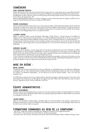 comédiens
karl-edouard bentho :
Batteur de formation, Karl s’est vite mis à faire de la musique avec son corps (percussions corporelles, beat box)
et tout ce qu’il croise, avant de rencontrer le groupe X Makeena avec lequel il partagera dix ans de tournée.
Parallèlement il a été un électron actif au sein des groupes de musique Sputter Shower, de la Cie d’improvisation
la Turi Ukwa, Les Frappovitch, silk…
Désirant perpétuellement élargir son champ artistique il a entre autres découvert la magie nouvelle lors d’un
stage au Centre National des Arts du Cirque en 2009/2010.
pierre gueheneuc :
Pierre a fait ses premières armes dans la rue au plus près du public. Cette expérience de plus de dix années de
spectacles l’a mené vers le clown et lui a fait croiser le chemin du théâtre d’improvisation. Il a depuis enrichi son
expérience de stages et cours de clown, de théâtre d’improvisation, de masques, de marionnettes, de cascades,
de chant, et s’est engagé depuis dans un projet de chorale.
laurent quere :
Après un parcours plutôt musical (Zwieback, Katoomba, Fiddle Drone...), Laurent découvre le théâtre en
intégrant la Turi Ukwa (troupe d’improvisation) où y officient également Karl et Pierre. De là s’en suivent de
nombreux stages (improvisation théâtrale, masque neutre, clown, commedia dell’arte, cascade burlesque...).
Il ne perd pour autant pas ses liens avec la musique puisque vous pouvez le voir à l’oeuvre dans la peau de
Gordon Booze, personnage héros du groupe éponyme et au sein des Flex Makumba, groupe de musique
théâtralisé.
grégory hilaire :
Autodidacte de la jonglerie, c’est en suivant des cours de danse contemporaine avec Laïna Fishbeck qu’il affine
ses recherches sur le mouvement. Parallèlement il continue sa formation en suivant des cours d’acrobatie, de
théâtre et de clown (Raymond Peyramaure, Dany Simon, Soazig Tchang) tout en travaillant dans la pédagogie
et les représentations circassiennes au sein du Bing Bang Circus.
C’est en tant que comédien qu’il travaille désormais ses capacités corporelles, continuant sa formation par des
stages et des cours de chant et de clown (Fred Robb, Christian Cerclier, Mikaël Egard). Également musicien, il
joue de la guitare sur des airs de jazz manouche et de musique de l’Est.
mise en scène :
maud jegard :
Comédienne de formation Maud fait ses armes en débutant au café-théâtre puis a travaillé avec différentes
compagnies de rue : Vent d’étoiles (Gniah), Jo Bithume (Victor Frankenstein et Boite de rue), la Cie de théâtre
Sur mesure « les éléments disponibles », la Cie Nej’ma et la Cie les Grands moyens... Pour n’en citer que
quelques unes.
En 2000, elle se retrouve tour à tour, regard extérieur, directrice d’acteurs, metteuse en boite. C’est avec la Cie
jeune public «les Troubaquoi» qu’elle aiguise son regard, puis elle l’affûte avec «Des filles etc» prod, La station
service, L’âge de la tortue, «Prince à dénuder» Cie Ocus...
équipe administrative :
laura occhionero :
Italienne vivant en France depuis huit ans, après avoir touché à plusieurs métiers, de l’événementiel à la création
d’un bar à Paris, elle a décidé de mettre toutes ses capacités organisationnelles et relationnelles au service de
la compagnie Fracasse de 12.
julien dinael :
Julien a suivi des études d’administration culturelle à Lille. Il a ensuite travaillé sur de nombreux événements en
Bretagne et participe aux actions et réflexions de la fédération des arts de la rue de Bretagne. Depuis plus de
dix ans, la rue c’est son métier, sa passion.
formations communes au sein de la compagnie :- Mai 2013 : Stage de connerie universelle avec Stéphane Filloque (Cie Carnage production)
- 2011/2012 : Cours de chant avec Julia Chesnin, chanteuse de gospel.
- Journées autour de la danse, du tango et des portés avec Benoît Armange et Denis Cefelman (Tango Sumo).
page 5
 
