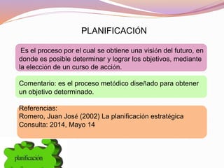 PLANIFICACIÓN
Es el proceso por el cual se obtiene una visión del futuro, en
donde es posible determinar y lograr los objetivos, mediante
la elección de un curso de acción.
Comentario: es el proceso metódico diseñado para obtener
un objetivo determinado.
Referencias:
Romero, Juan José (2002) La planificación estratégica
Consulta: 2014, Mayo 14
 